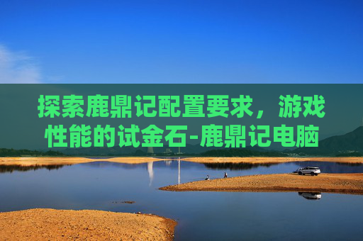 探索鹿鼎记配置要求，游戏性能的试金石-鹿鼎记电脑游戏