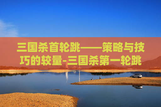 三国杀首轮跳——策略与技巧的较量-三国杀第一轮跳内