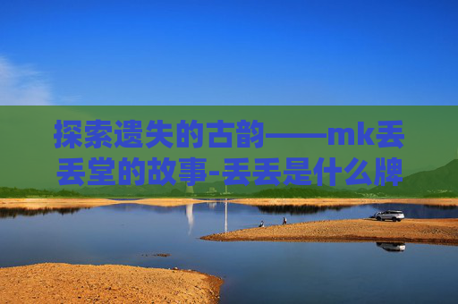 探索遗失的古韵——mk丢丢堂的故事-丢丢是什么牌子