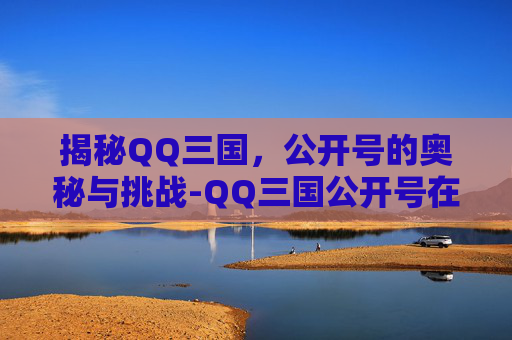 揭秘QQ三国,公开号的奥秘与挑战-QQ三国公开号在哪里 揭秘QQ三国,公开号的奥秘与挑战-QQ三国公开号在哪里