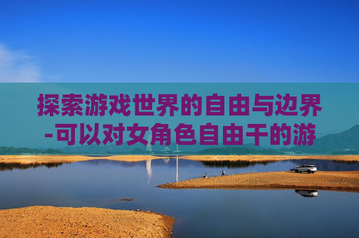 探索游戏世界的自由与边界-可以对女角色自由干的游戏有哪些 探索游戏世界的自由与边界-可以对女角色自由干的游戏有哪些