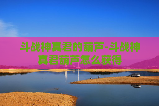 斗战神真君的葫芦-斗战神真君葫芦怎么获得