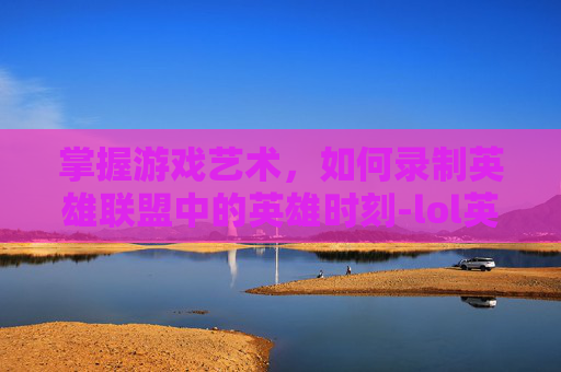 掌握游戏艺术，如何录制英雄联盟中的英雄时刻-lol英雄时刻怎么录制的