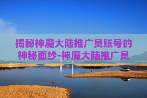 揭秘神魔大陆推广员账号的神秘面纱-神魔大陆推广员账号密码