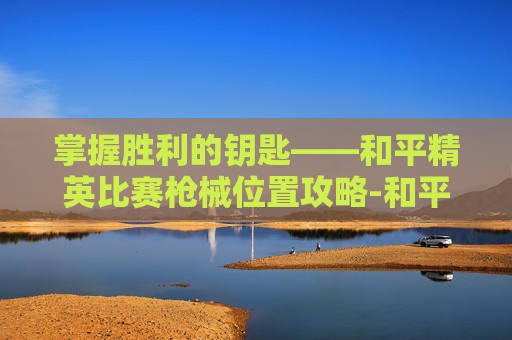 掌握胜利的钥匙——和平精英比赛枪械位置攻略-和平精英比赛枪械的位置怎么设置