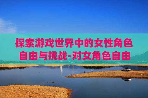 探索游戏世界中的女性角色自由与挑战-对女角色自由干的游戏rpg 探索游戏世界中的女性角色自由与挑战-对女角色自由干的游戏rpg