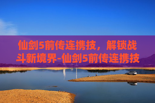 仙剑5前传连携技，解锁战斗新境界-仙剑5前传连携技技巧