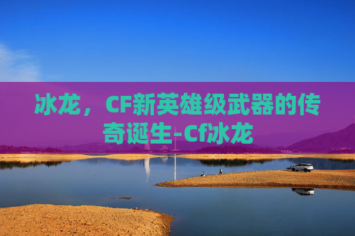 冰龙，CF新英雄级武器的传奇诞生-Cf冰龙