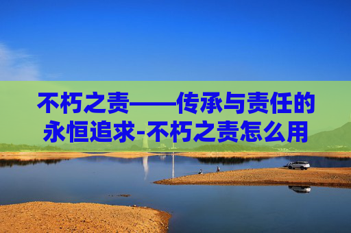 不朽之责——传承与责任的永恒追求-不朽之责怎么用英语说 不朽之责——传承与责任的永恒追求-不朽之责怎么用英语说