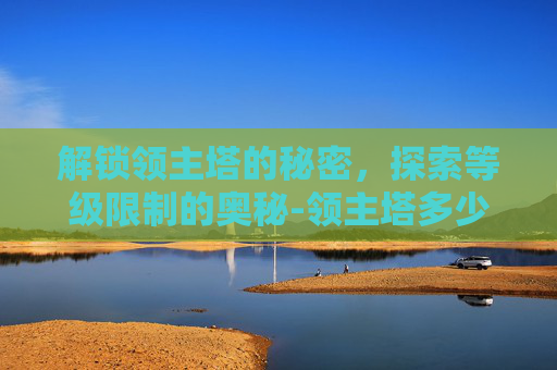 解锁领主塔的秘密，探索等级限制的奥秘-领主塔多少级能进去