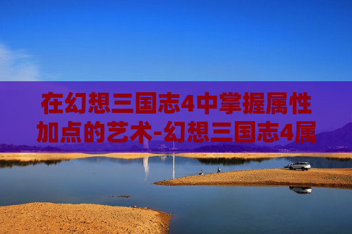 在幻想三国志4中掌握属性加点的艺术-幻想三国志4属性加点攻略