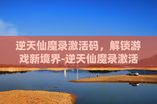 逆天仙魔录激活码,解锁游戏新境界-逆天仙魔录激活码是多少 逆天仙魔录激活码,解锁游戏新境界-逆天仙魔录激活码是多少