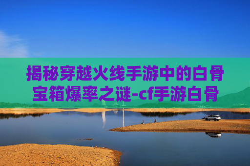 揭秘穿越火线手游中的白骨宝箱爆率之谜-cf手游白骨刀会返场吗