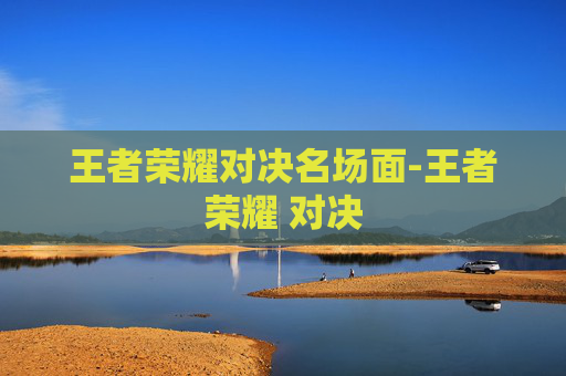 王者荣耀对决名场面-王者荣耀 对决