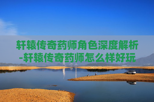 轩辕传奇药师角色深度解析-轩辕传奇药师怎么样好玩吗