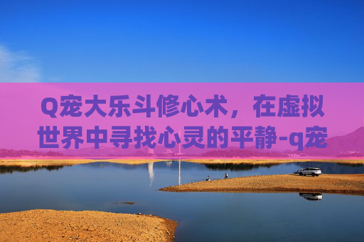 Q宠大乐斗修心术,在虚拟世界中寻找心灵的平静-q宠大乐斗心魔 Q宠大乐斗修心术,在虚拟世界中寻找心灵的平静-q宠大乐斗心魔