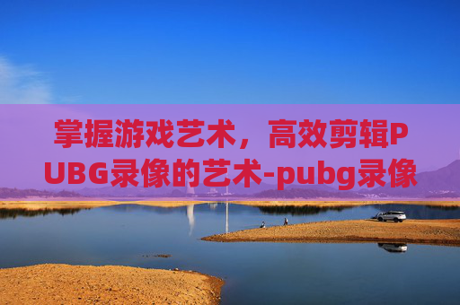 掌握游戏艺术，高效剪辑PUBG录像的艺术-pubg录像怎么剪辑