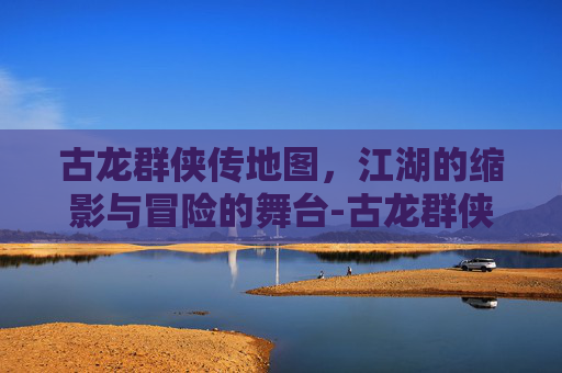 古龙群侠传地图,江湖的缩影与冒险的舞台-古龙群侠传地图全图 古龙群侠传地图,江湖的缩影与冒险的舞台-古龙群侠传地图全图