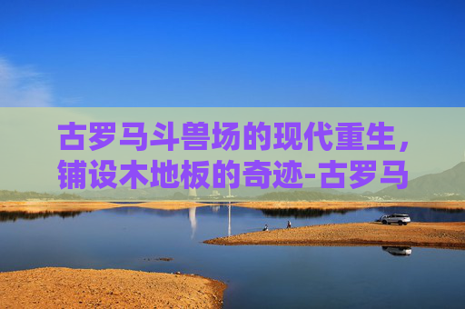 古罗马斗兽场的现代重生，铺设木地板的奇迹-古罗马斗兽场要铺木地板吗