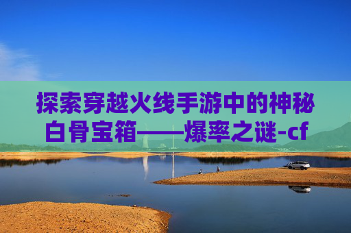 探索穿越火线手游中的神秘白骨宝箱——爆率之谜-cf手游白骨刀会返场吗