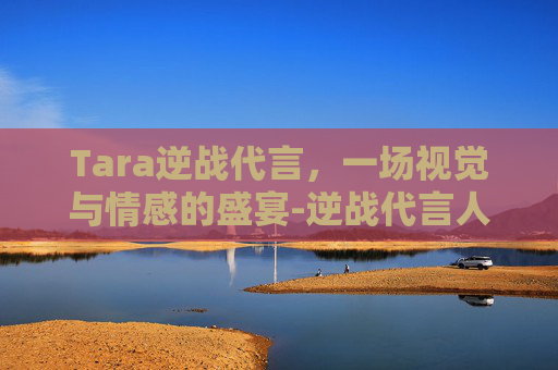 Tara逆战代言，一场视觉与情感的盛宴-逆战代言人