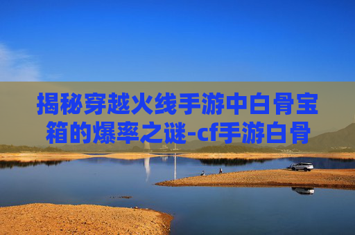 揭秘穿越火线手游中白骨宝箱的爆率之谜-cf手游白骨刀会返场吗