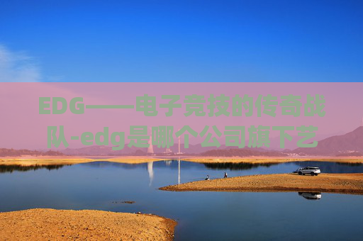 EDG——电子竞技的传奇战队-edg是哪个公司旗下艺人