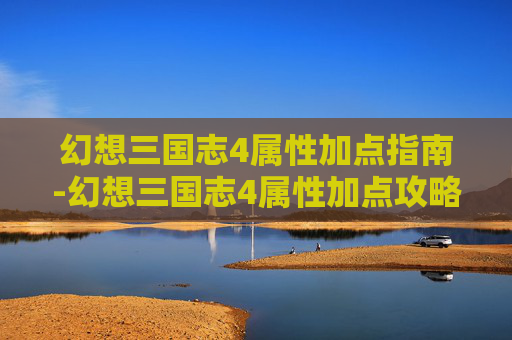 幻想三国志4属性加点指南-幻想三国志4属性加点攻略
