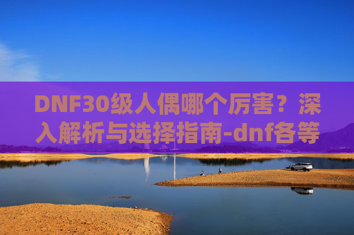 DNF30级人偶哪个厉害？深入解析与选择指南-dnf各等级人偶选择