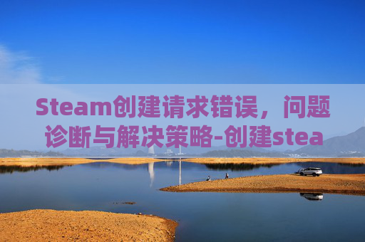 Steam创建请求错误,问题诊断与解决策略-创建steam出现错误 Steam创建请求错误,问题诊断与解决策略-创建steam出现错误
