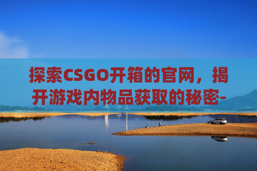 探索CSGO开箱的官网，揭开游戏内物品获取的秘密-csgo2021开箱网站
