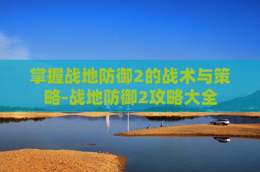 掌握战地防御2的战术与策略-战地防御2攻略大全