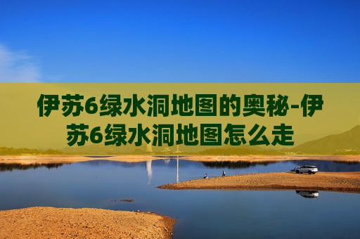 伊苏6绿水洞地图的奥秘-伊苏6绿水洞地图怎么走
