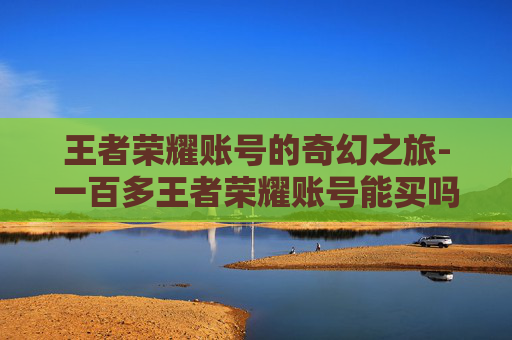 王者荣耀账号的奇幻之旅-一百多王者荣耀账号能买吗
