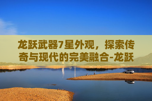 龙跃武器7星外观，探索传奇与现代的完美融合-龙跃武器7星外观大全