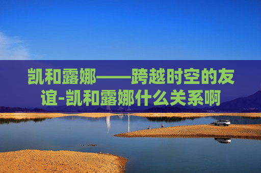 凯和露娜——跨越时空的友谊-凯和露娜什么关系啊