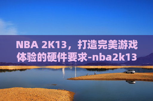 NBA 2K13，打造完美游戏体验的硬件要求-nba2k13十大好用球员