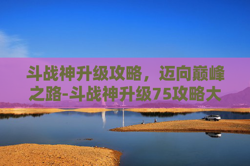 斗战神升级攻略，迈向巅峰之路-斗战神升级75攻略大全