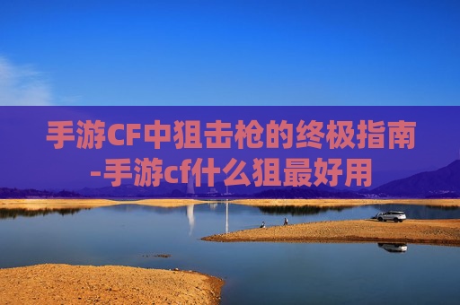 手游CF中狙击枪的终极指南-手游cf什么狙最好用