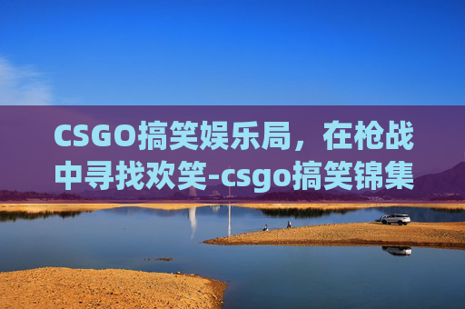 CSGO搞笑娱乐局，在枪战中寻找欢笑-csgo搞笑锦集