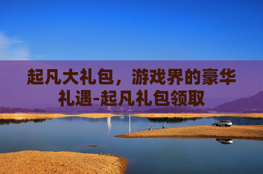 起凡大礼包，游戏界的豪华礼遇-起凡礼包领取