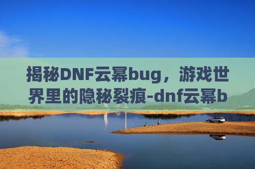 揭秘DNF云幂bug，游戏世界里的隐秘裂痕-dnf云幂bug事件