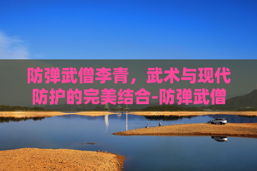 防弹武僧李青,武术与现代防护的完美结合-防弹武僧李青多少钱 防弹武僧李青,武术与现代防护的完美结合-防弹武僧李青多少钱