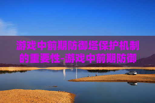 游戏中前期防御塔保护机制的重要性-游戏中前期防御塔保护机制的时间