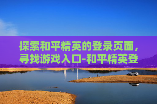 探索和平精英的登录页面,寻找游戏入口-和平精英登录页面在哪里 探索和平精英的登录页面,寻找游戏入口-和平精英登录页面在哪里