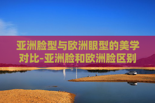 亚洲脸型与欧洲眼型的美学对比-亚洲脸和欧洲脸区别