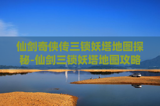 仙剑奇侠传三锁妖塔地图探秘-仙剑三锁妖塔地图攻略