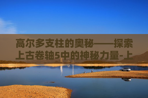 高尔多支柱的奥秘——探索上古卷轴5中的神秘力量-上古卷轴5高尔多之杖