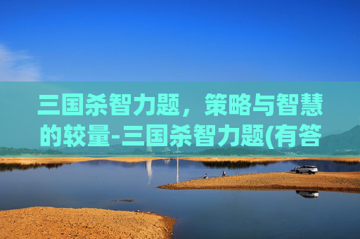 三国杀智力题，策略与智慧的较量-三国杀智力题(有答案)