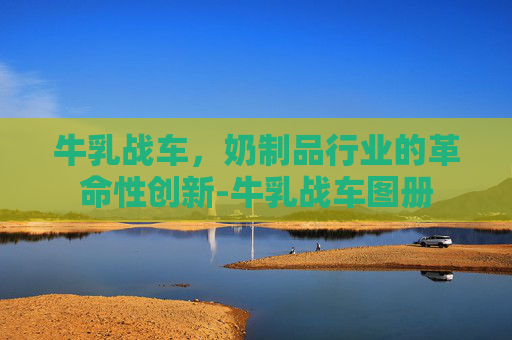牛乳战车，奶制品行业的革命性创新-牛乳战车图册